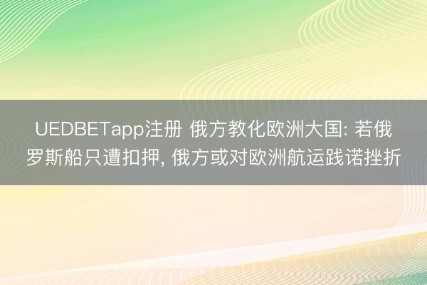 UEDBETapp注册 俄方教化欧洲大国: 若俄罗斯船只遭扣押, 俄方或对欧洲航运践诺挫折