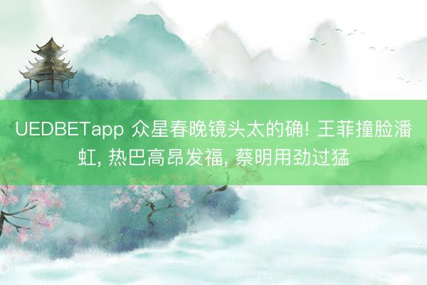 UEDBETapp 众星春晚镜头太的确! 王菲撞脸潘虹, 热巴高昂发福, 蔡明用劲过猛