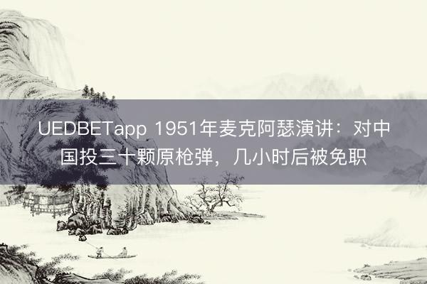 UEDBETapp 1951年麦克阿瑟演讲：对中国投三十颗原枪弹，几小时后被免职