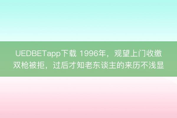 UEDBETapp下载 1996年,观望上门收缴双枪被拒,过后才知老东谈主的来历不浅显