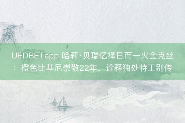 UEDBETapp 哈莉·贝瑞忆择日而一火金克丝：橙色比基尼崇敬22年，诠释独处特工别传