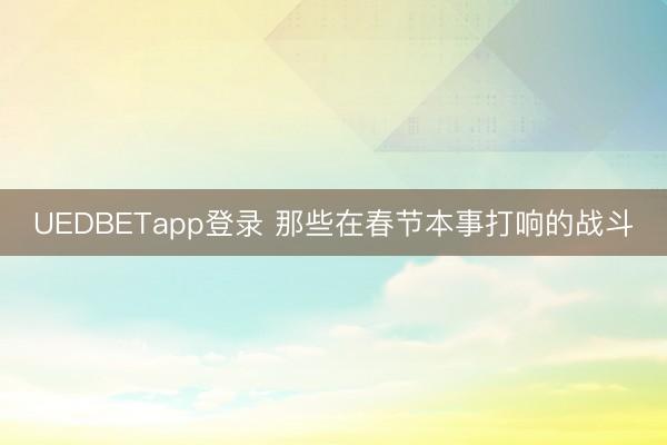 UEDBETapp登录 那些在春节本事打响的战斗