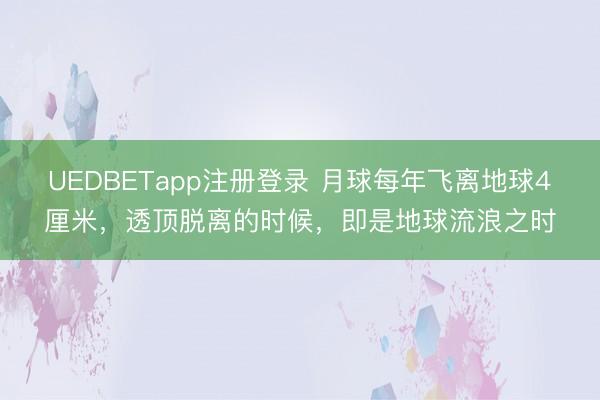 UEDBETapp注册登录 月球每年飞离地球4厘米，透顶脱离的时候，即是地球流浪之时