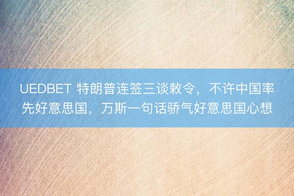 UEDBET 特朗普连签三谈敕令，不许中国率先好意思国，万斯一句话骄气好意思国心想