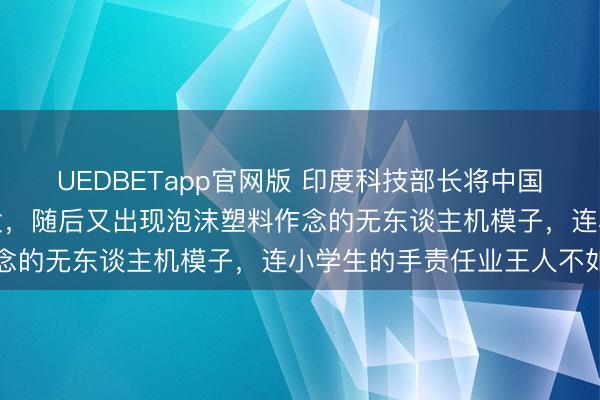 UEDBETapp官网版 印度科技部长将中国机器东谈主称为自主研发，随后又出现泡沫塑料作念的无东谈主机模子，连小学生的手责任业王人不如
