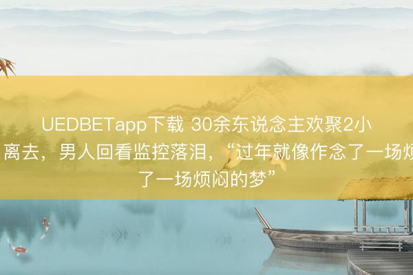 UEDBETapp下载 30余东说念主欢聚2小时后各自离去,男人回看监控落泪,“过年就像作念了一场烦闷的梦”