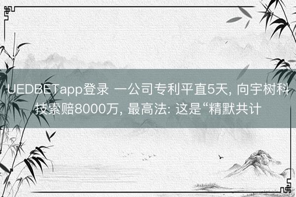 UEDBETapp登录 一公司专利平直5天, 向宇树科技索赔8000万, 最高法: 这是“精默共计
