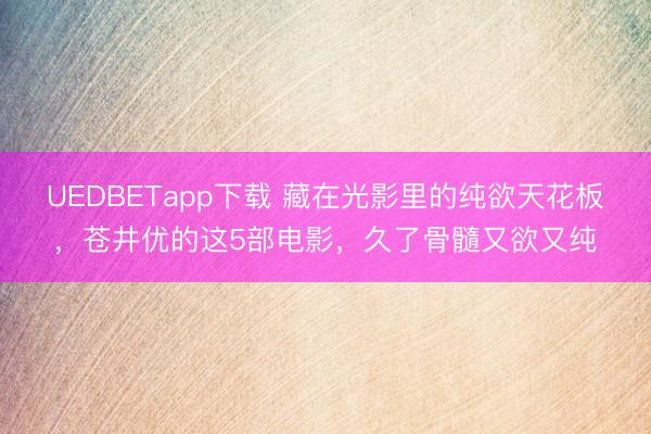 UEDBETapp下载 藏在光影里的纯欲天花板,苍井优的这5部电影,久了骨髓又欲又纯