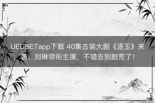 UEDBETapp下载 40集古装大剧《逐玉》来袭,刘琳领衔主演,不错告别剧荒了!