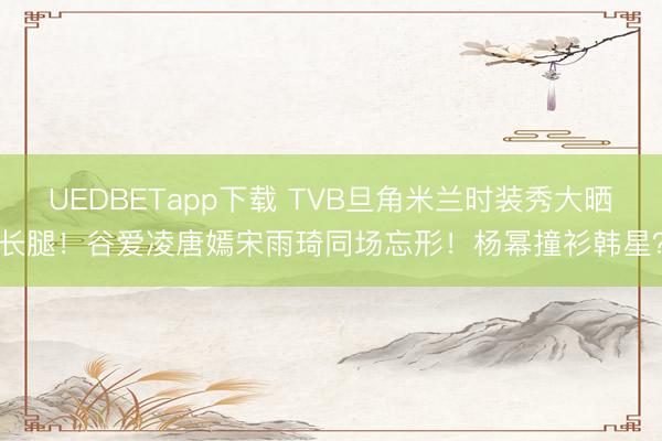 UEDBETapp下载 TVB旦角米兰时装秀大晒长腿!谷爱凌唐嫣宋雨琦同场忘形!杨幂撞衫韩星?