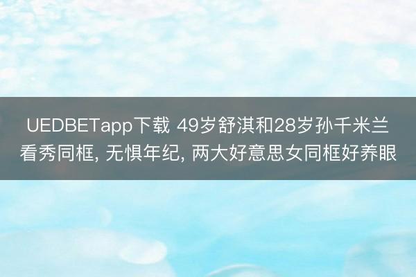 UEDBETapp下载 49岁舒淇和28岁孙千米兰看秀同框， 无惧年纪，<a href=