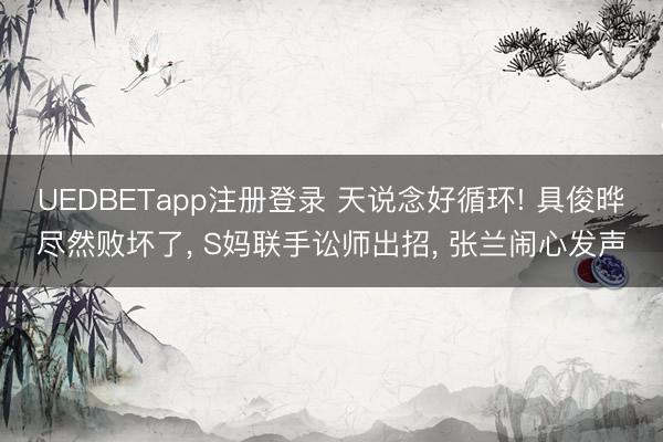 UEDBETapp注册登录 天说念好循环! 具俊晔尽然败坏了, S妈联手讼师出招, 张兰闹心发声