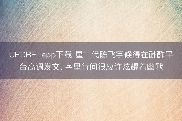 UEDBETapp下载 星二代陈飞宇倏得在酬酢平台高调发文，<a href=