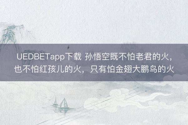 UEDBETapp下载 孙悟空既不怕老君的火，也不怕红孩儿的火，只有怕金翅大鹏鸟的火
