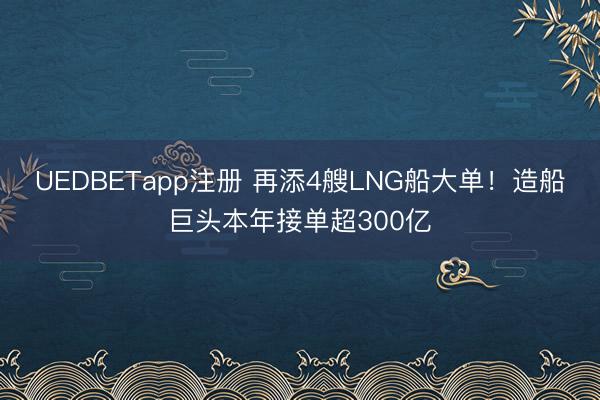 UEDBETapp注册 再添4艘LNG船大单！造船巨头本年接单超300亿