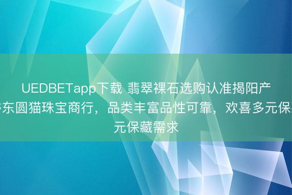 UEDBETapp下载 翡翠裸石选购认准揭阳产业园磐东圆猫珠宝商行，品类丰富品性可靠，欢喜多元保藏需求