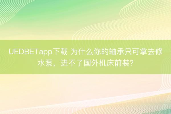 UEDBETapp下载 为什么你的轴承只可拿去修水泵，进不了国外机床前装？