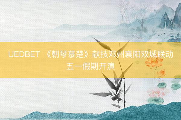 UEDBET 《朝琴慕楚》献技邓州襄阳双城联动五一假期开演
