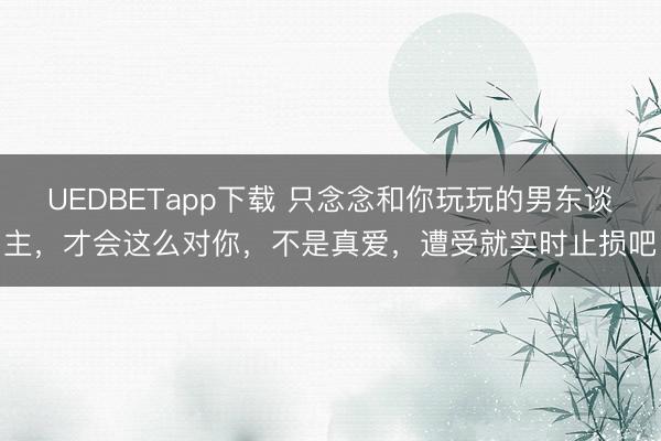 UEDBETapp下载 只念念和你玩玩的男东谈主，才会这么对你，不是真爱，遭受就实时止损吧