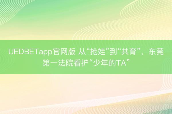 UEDBETapp官网版 从“抢娃”到“共育”，东莞第一法院看护“少年的TA”