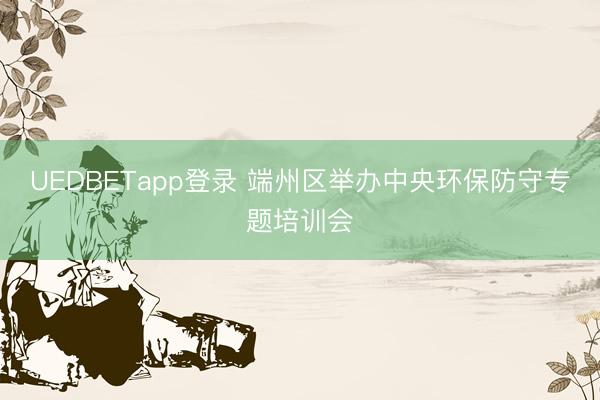 UEDBETapp登录 端州区举办中央环保防守专题培训会