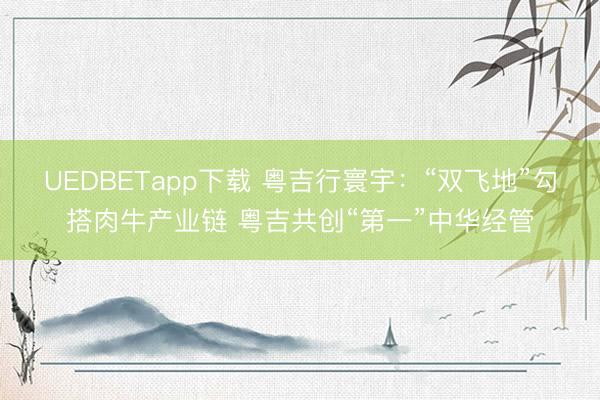 UEDBETapp下载 粤吉行寰宇:“双飞地”勾搭肉牛产业链 粤吉共创“第一”中华经管