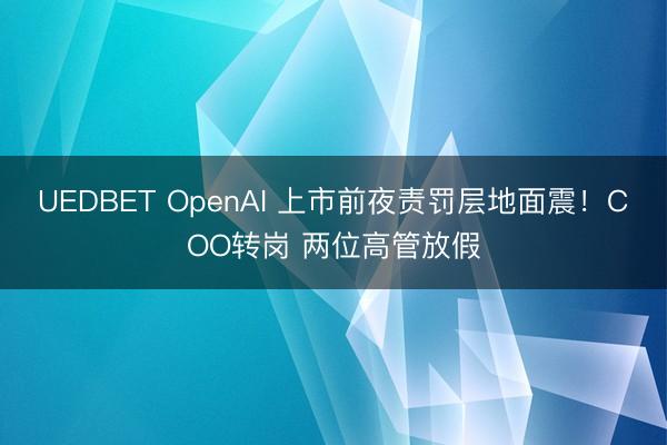 UEDBET OpenAI 上市前夜责罚层地面震！COO转岗 两位高管放假