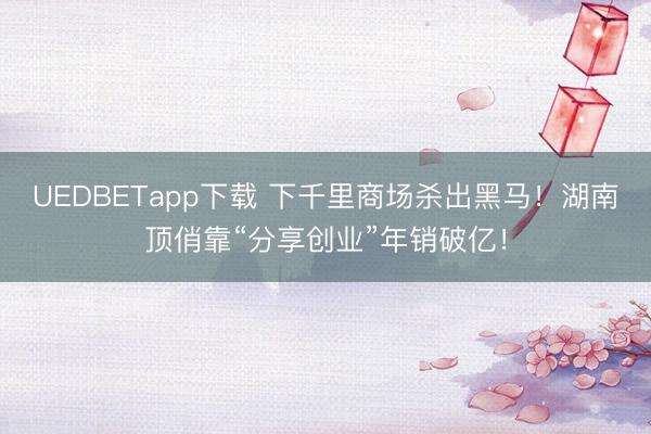 UEDBETapp下载 下千里商场杀出黑马！湖南顶俏靠“分享创业”年销破亿！