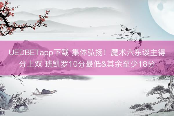 UEDBETapp下载 集体弘扬！魔术六东谈主得分上双 班凯罗10分最低&其余至少18分
