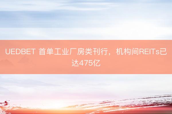UEDBET 首单工业厂房类刊行，机构间REITs已达475亿