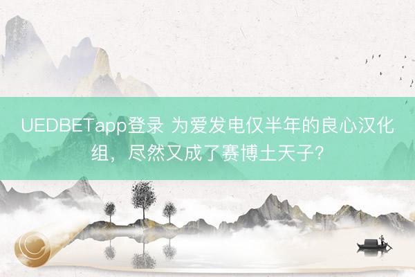 UEDBETapp登录 为爱发电仅半年的良心汉化组，尽然又成了赛博土天子？