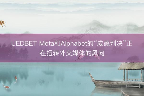 UEDBET Meta和Alphabet的“成瘾判决”正在扭转外交媒体的风向
