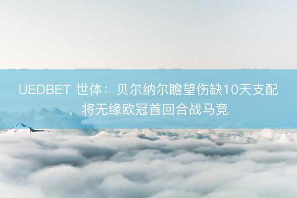 UEDBET 世体：贝尔纳尔瞻望伤缺10天支配，将无缘欧冠首回合战马竞