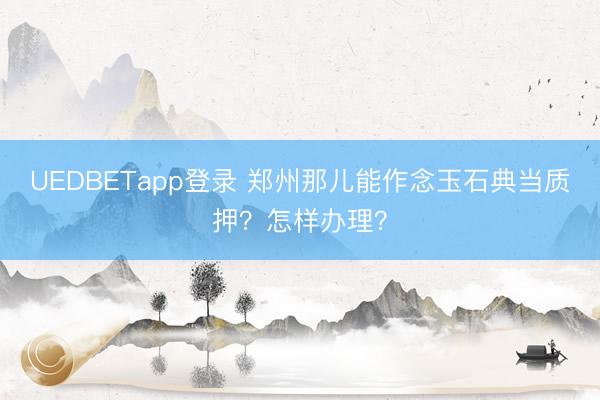 UEDBETapp登录 郑州那儿能作念玉石典当质押？怎样办理？