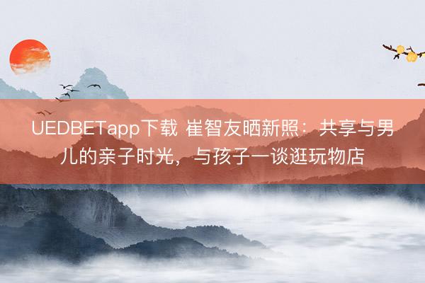 UEDBETapp下载 崔智友晒新照：共享与男儿的亲子时光，与孩子一谈逛玩物店