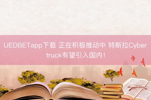 UEDBETapp下载 正在积极推动中 特斯拉Cybertruck有望引入国内!