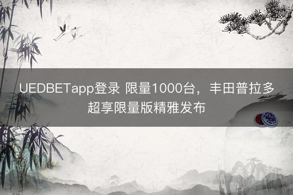UEDBETapp登录 限量1000台,丰田普拉多超享限量版精雅发布