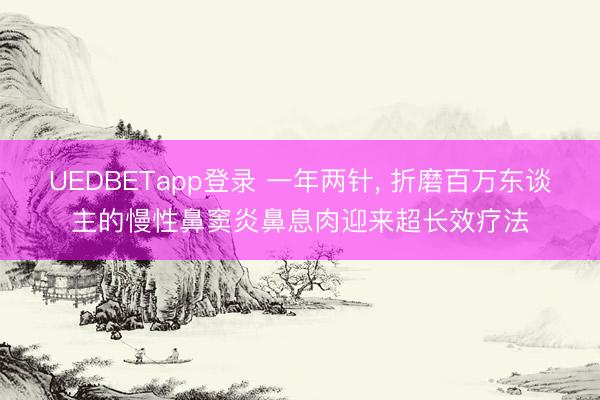 UEDBETapp登录 一年两针, 折磨百万东谈主的慢性鼻窦炎鼻息肉迎来超长效疗法