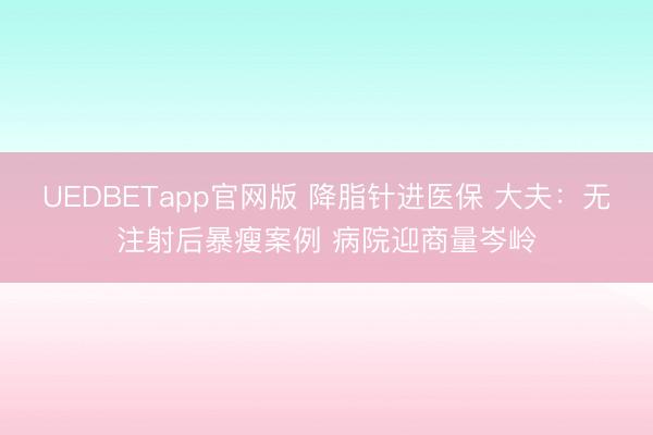 UEDBETapp官网版 降脂针进医保 大夫：无注射后暴瘦案例 病院迎商量岑岭