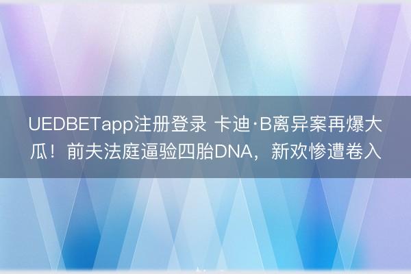 UEDBETapp注册登录 卡迪·B离异案再爆大瓜！前夫法庭逼验四胎DNA，新欢惨遭卷入