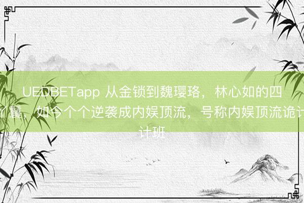 UEDBETapp 从金锁到魏璎珞，林心如的四个丫鬟，如今个个逆袭成内娱顶流，号称内娱顶流诡计班