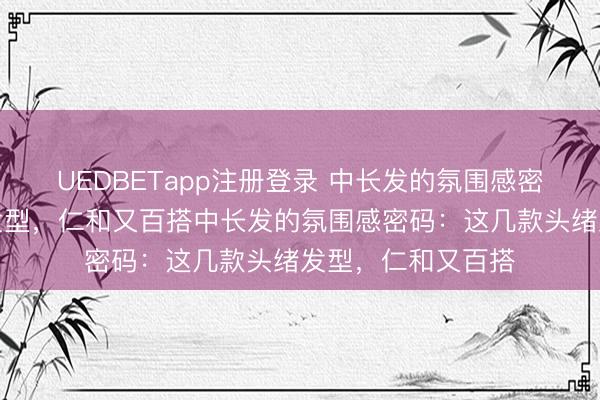 UEDBETapp注册登录 中长发的氛围感密码：这几款头绪发型，仁和又百搭中长发的氛围感密码：这几款头绪发型，仁和又百搭