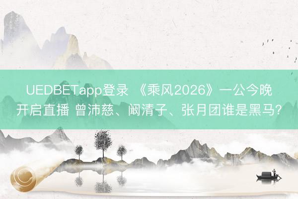 UEDBETapp登录 《乘风2026》一公今晚开启直播 曾沛慈、阚清子、张月团谁是黑马?