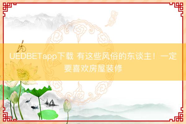 UEDBETapp下载 有这些风俗的东谈主!一定要喜欢房屋装修