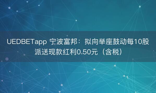 UEDBETapp 宁波富邦:拟向举座鼓动每10股派送现款红利0.50元(含税)
