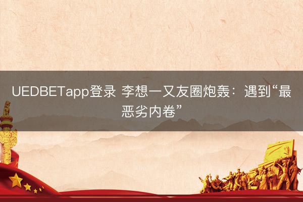 UEDBETapp登录 李想一又友圈炮轰:遇到“最恶劣内卷”