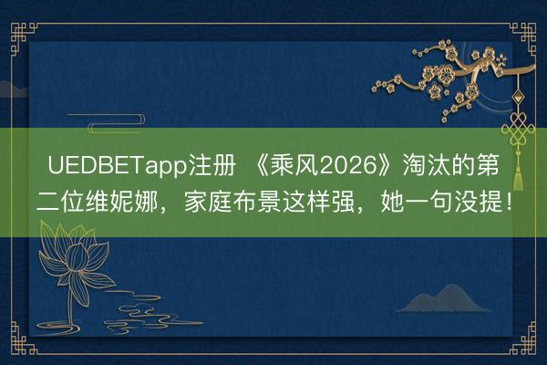 UEDBETapp注册 《乘风2026》淘汰的第二位维妮娜，家庭布景这样强，她一句没提！