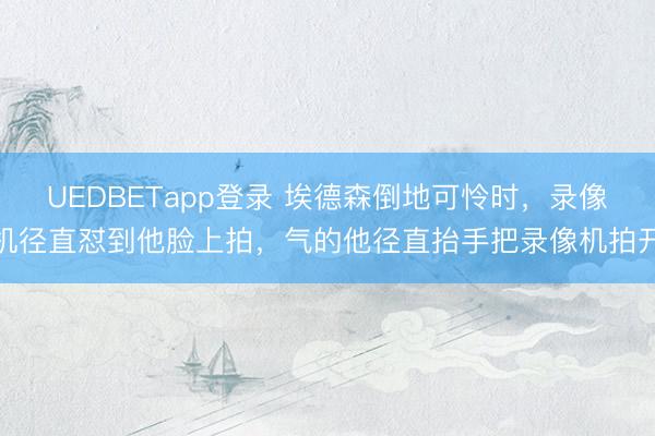 UEDBETapp登录 埃德森倒地可怜时，录像机径直怼到他脸上拍，<a href=