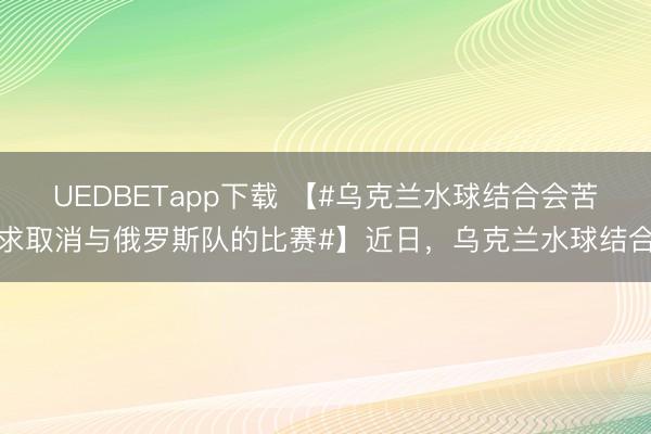 UEDBETapp下载 【#乌克兰水球结合会苦求取消与俄罗斯队的比赛#】近日,乌克兰水球结合
