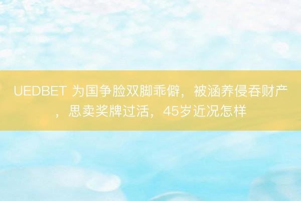 UEDBET 为国争脸双脚乖僻,被涵养侵吞财产,思卖奖牌过活,45岁近况怎样
